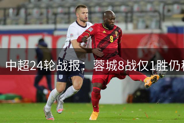 中超24轮战报：蓉城8战仅1胜仍稳居榜首 多队积分紧咬保级区激战正酣