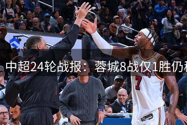 中超24轮战报：蓉城8战仅1胜仍稳居榜首 多队积分紧咬保级区激战正酣