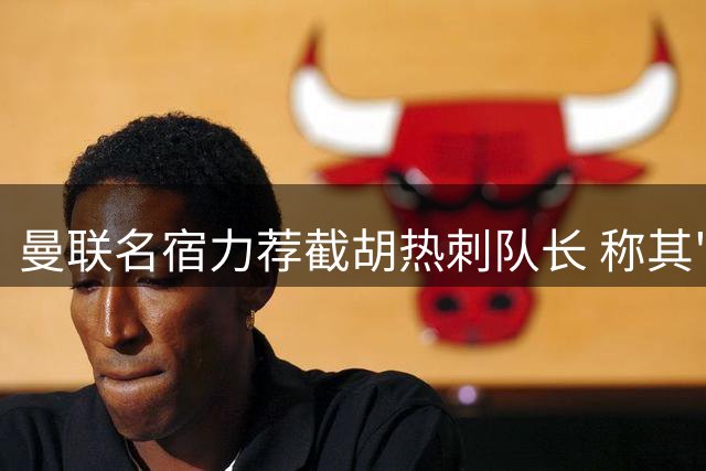 曼联名宿力荐截胡热刺队长 称其"疯狂但超值
