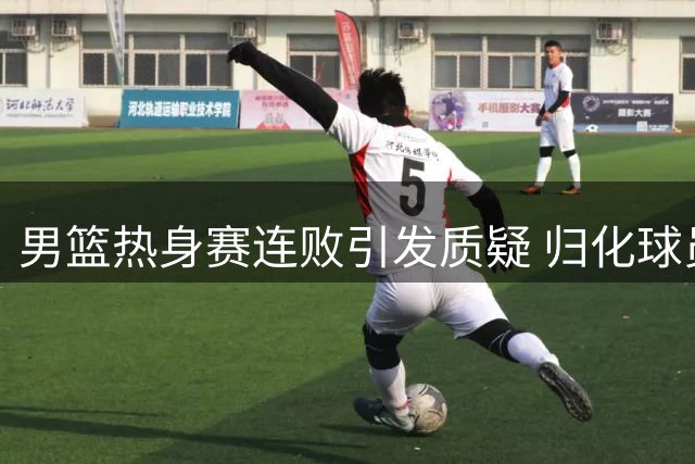 男篮热身赛连败引发质疑 归化球员议题再成焦点