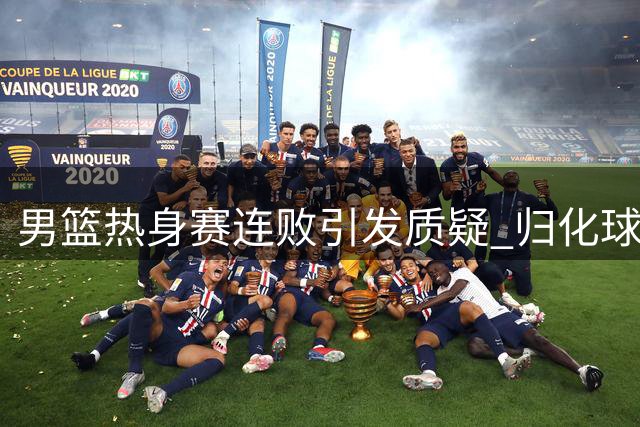 男篮热身赛连败引发质疑 归化球员议题再成焦点