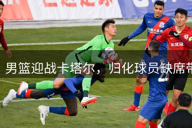 男篮迎战卡塔尔，归化球员缺席带来有利局面