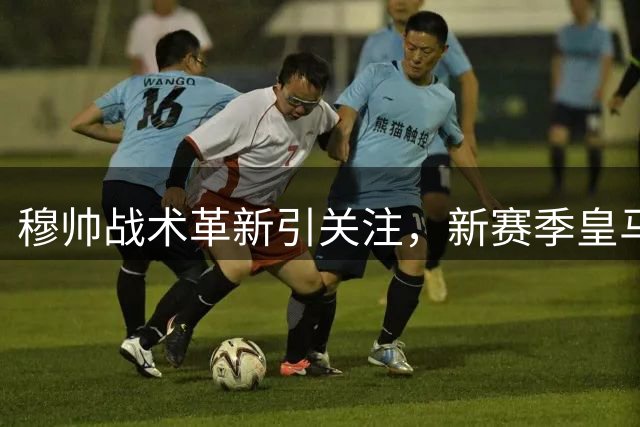 穆帅战术革新引关注，新赛季皇马迎首场检验