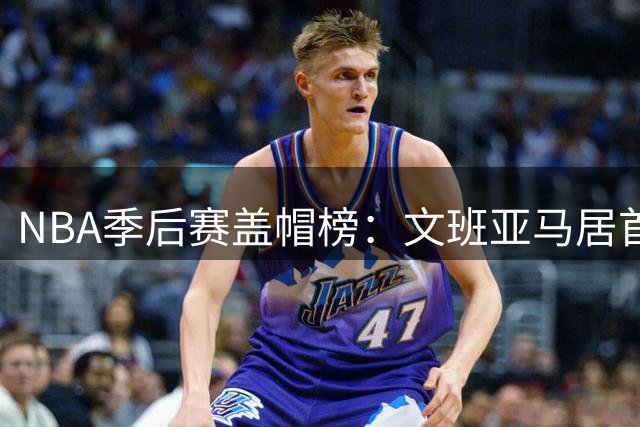 NBA季后赛盖帽榜：文班亚马居首，奥拉朱旺紧随其后